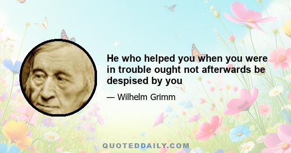 He who helped you when you were in trouble ought not afterwards be despised by you