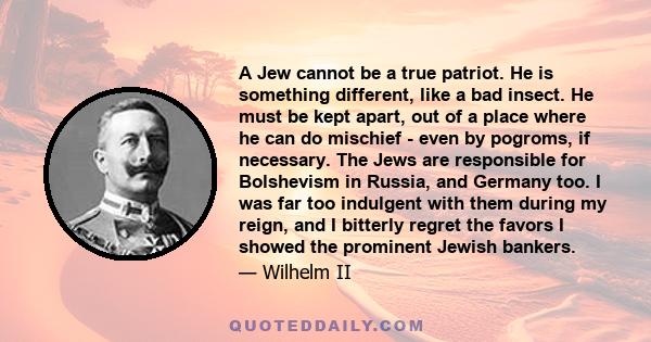 A Jew cannot be a true patriot. He is something different, like a bad insect. He must be kept apart, out of a place where he can do mischief - even by pogroms, if necessary. The Jews are responsible for Bolshevism in