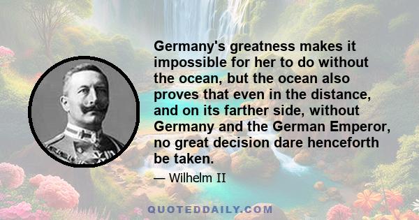 Germany's greatness makes it impossible for her to do without the ocean, but the ocean also proves that even in the distance, and on its farther side, without Germany and the German Emperor, no great decision dare