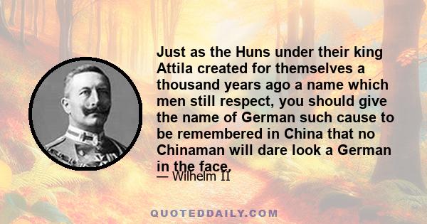 Just as the Huns under their king Attila created for themselves a thousand years ago a name which men still respect, you should give the name of German such cause to be remembered in China that no Chinaman will dare