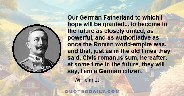 Our German Fatherland to which I hope will be granted... to become in the future as closely united, as powerful, and as authoritative as once the Roman world-empire was, and that, just as in the old times they said,