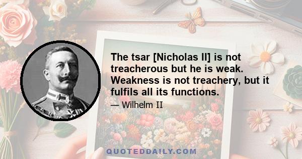 The tsar [Nicholas II] is not treacherous but he is weak. Weakness is not treachery, but it fulfils all its functions.