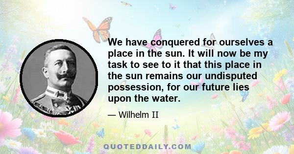 We have conquered for ourselves a place in the sun. It will now be my task to see to it that this place in the sun remains our undisputed possession, for our future lies upon the water.