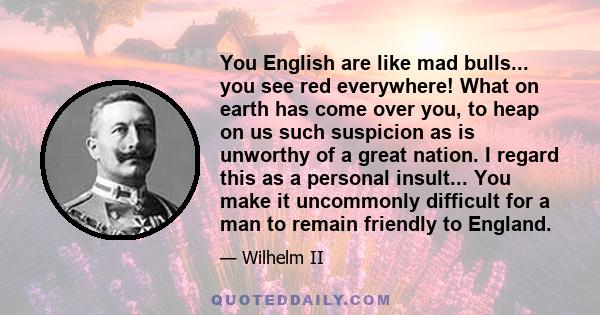 You English are like mad bulls... you see red everywhere! What on earth has come over you, to heap on us such suspicion as is unworthy of a great nation. I regard this as a personal insult... You make it uncommonly