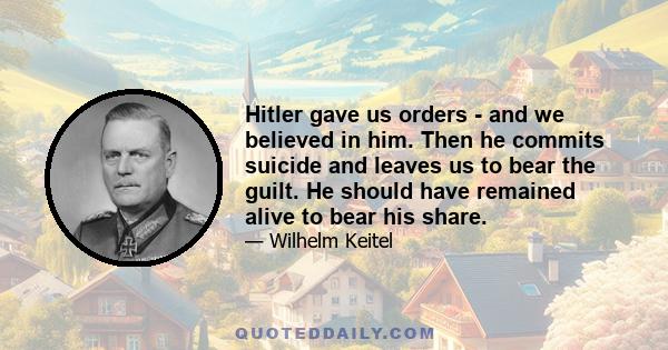 Hitler gave us orders - and we believed in him. Then he commits suicide and leaves us to bear the guilt. He should have remained alive to bear his share.