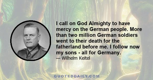 I call on God Almighty to have mercy on the German people. More than two million German soldiers went to their death for the fatherland before me. I follow now my sons - all for Germany.