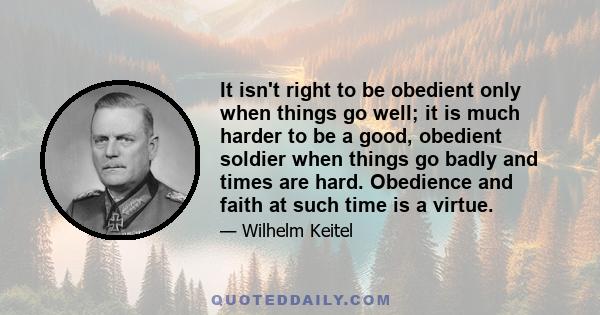 It isn't right to be obedient only when things go well; it is much harder to be a good, obedient soldier when things go badly and times are hard. Obedience and faith at such time is a virtue.