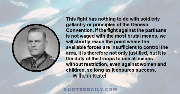 This fight has nothing to do with soldierly gallantry or principles of the Geneva Convention. If the fight against the partisans is not waged with the most brutal means, we will shortly reach the point where the