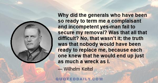 Why did the generals who have been so ready to term me a complaisant and incompetent yes-man fail to secure my removal? Was that all that difficult? No, that wasn't it; the truth was that nobody would have been ready to 