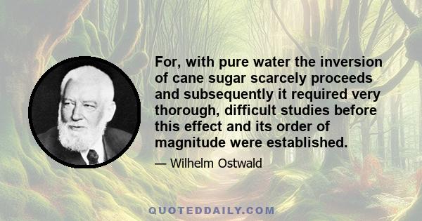 For, with pure water the inversion of cane sugar scarcely proceeds and subsequently it required very thorough, difficult studies before this effect and its order of magnitude were established.