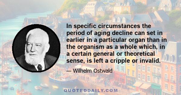 In specific circumstances the period of aging decline can set in earlier in a particular organ than in the organism as a whole which, in a certain general or theoretical sense, is left a cripple or invalid.