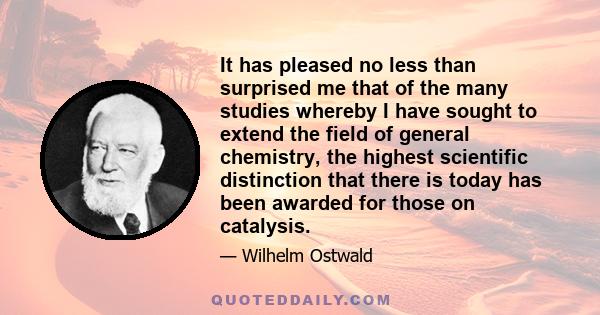 It has pleased no less than surprised me that of the many studies whereby I have sought to extend the field of general chemistry, the highest scientific distinction that there is today has been awarded for those on