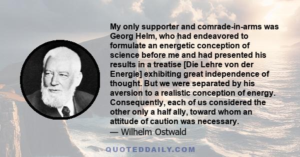 My only supporter and comrade-in-arms was Georg Helm, who had endeavored to formulate an energetic conception of science before me and had presented his results in a treatise [Die Lehre von der Energie] exhibiting great 