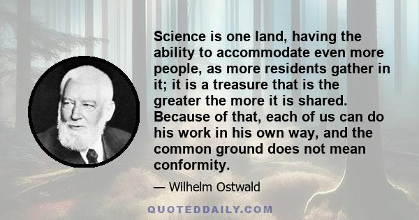 Science is one land, having the ability to accommodate even more people, as more residents gather in it; it is a treasure that is the greater the more it is shared. Because of that, each of us can do his work in his own 