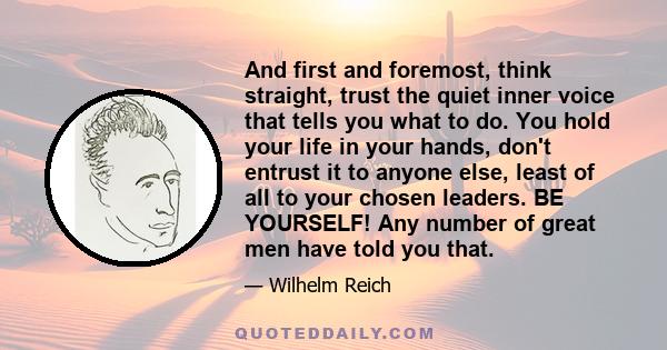 And first and foremost, think straight, trust the quiet inner voice that tells you what to do. You hold your life in your hands, don't entrust it to anyone else, least of all to your chosen leaders. BE YOURSELF! Any