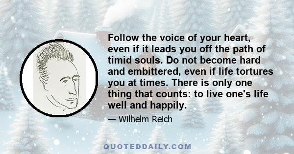 Follow the voice of your heart, even if it leads you off the path of timid souls. Do not become hard and embittered, even if life tortures you at times. There is only one thing that counts: to live one's life well and