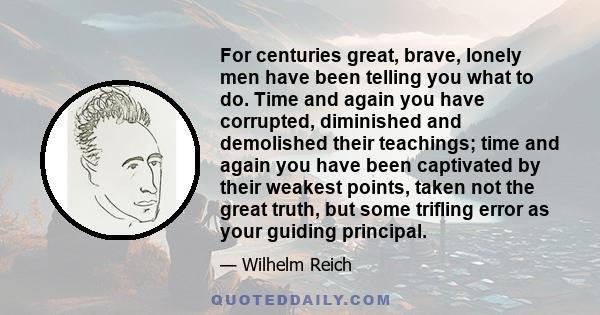 For centuries great, brave, lonely men have been telling you what to do. Time and again you have corrupted, diminished and demolished their teachings; time and again you have been captivated by their weakest points,