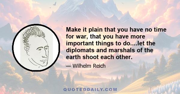 Make it plain that you have no time for war, that you have more important things to do....let the diplomats and marshals of the earth shoot each other.