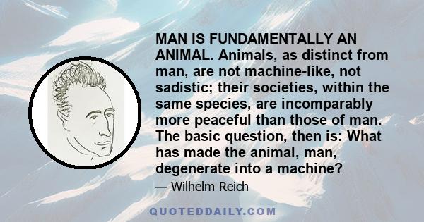 MAN IS FUNDAMENTALLY AN ANIMAL. Animals, as distinct from man, are not machine-like, not sadistic; their societies, within the same species, are incomparably more peaceful than those of man. The basic question, then is: 