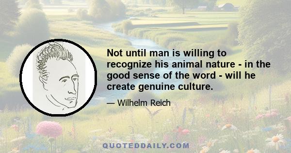 Not until man is willing to recognize his animal nature - in the good sense of the word - will he create genuine culture.