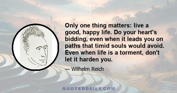 Only one thing matters: live a good, happy life. Do your heart's bidding, even when it leads you on paths that timid souls would avoid. Even when life is a torment, don't let it harden you.