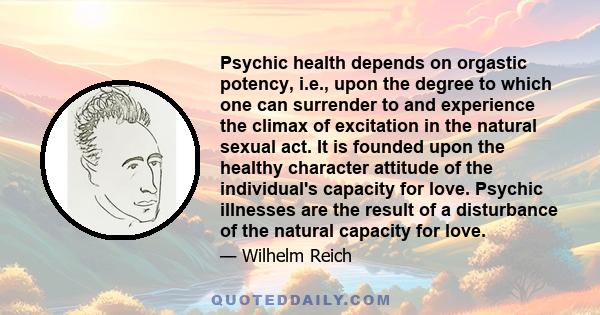 Psychic health depends on orgastic potency, i.e., upon the degree to which one can surrender to and experience the climax of excitation in the natural sexual act. It is founded upon the healthy character attitude of the 