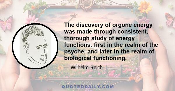 The discovery of orgone energy was made through consistent, thorough study of energy functions, first in the realm of the psyche, and later in the realm of biological functioning.