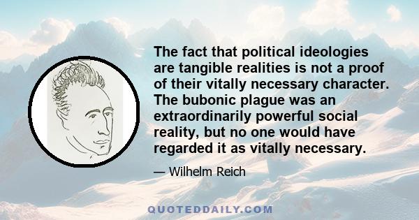 The fact that political ideologies are tangible realities is not a proof of their vitally necessary character. The bubonic plague was an extraordinarily powerful social reality, but no one would have regarded it as