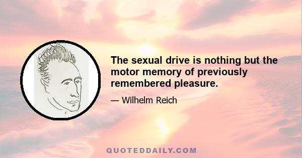 The sexual drive is nothing but the motor memory of previously remembered pleasure.