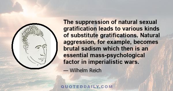 The suppression of natural sexual gratification leads to various kinds of substitute gratifications. Natural aggression, for example, becomes brutal sadism which then is an essential mass-psychological factor in