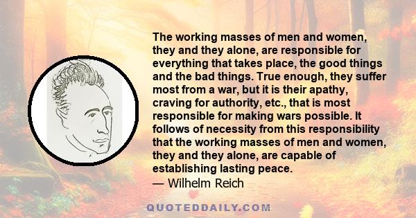 The working masses of men and women, they and they alone, are responsible for everything that takes place, the good things and the bad things. True enough, they suffer most from a war, but it is their apathy, craving