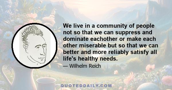 We live in a community of people not so that we can suppress and dominate eachother or make each other miserable but so that we can better and more reliably satisfy all life's healthy needs.