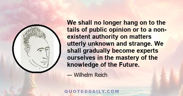 We shall no longer hang on to the tails of public opinion or to a non- existent authority on matters utterly unknown and strange. We shall gradually become experts ourselves in the mastery of the knowledge of the Future.