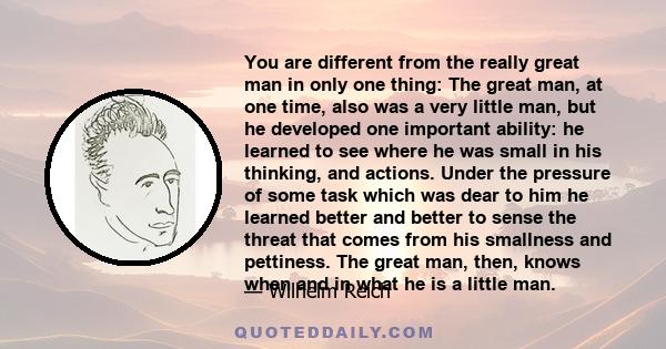 You are different from the really great man in only one thing: The great man, at one time, also was a very little man, but he developed one important ability: he learned to see where he was small in his thinking, and