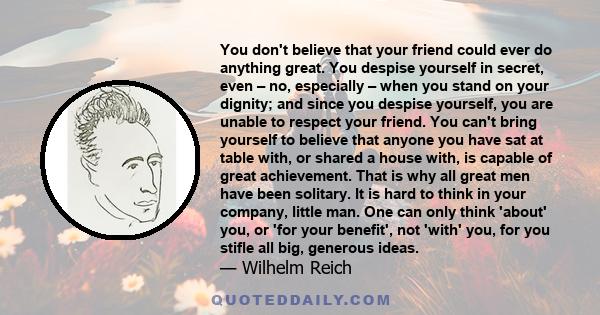 You don't believe that your friend could ever do anything great. You despise yourself in secret, even – no, especially – when you stand on your dignity; and since you despise yourself, you are unable to respect your