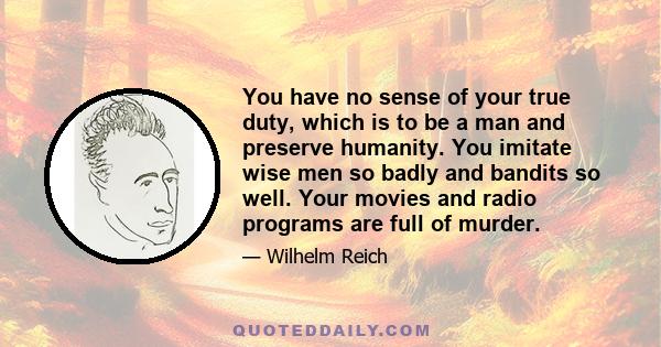 You have no sense of your true duty, which is to be a man and preserve humanity. You imitate wise men so badly and bandits so well. Your movies and radio programs are full of murder.