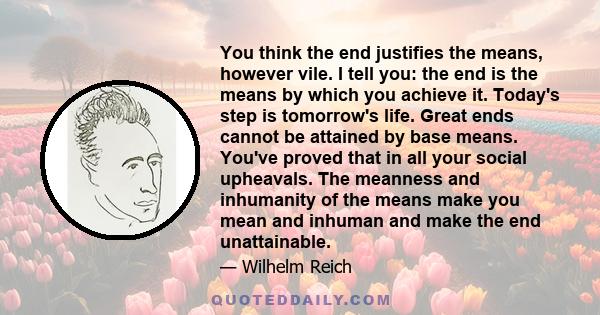 You think the end justifies the means, however vile. I tell you: the end is the means by which you achieve it. Today's step is tomorrow's life. Great ends cannot be attained by base means. You've proved that in all your 