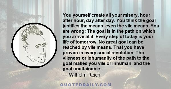 You yourself create all your misery, hour after hour, day after day. You think the goal justifies the means, even the vile means. You are wrong: The goal is in the path on which you arrive at it. Every step of today is