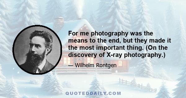 For me photography was the means to the end, but they made it the most important thing. (On the discovery of X-ray photography.)