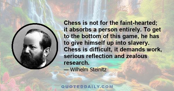 Chess is not for the faint-hearted; it absorbs a person entirely. To get to the bottom of this game, he has to give himself up into slavery. Chess is difficult, it demands work, serious reflection and zealous research.