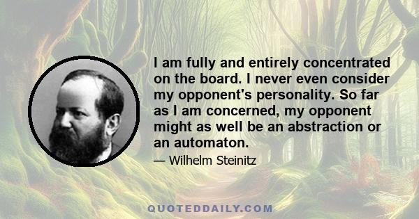 I am fully and entirely concentrated on the board. I never even consider my opponent's personality. So far as I am concerned, my opponent might as well be an abstraction or an automaton.