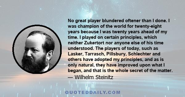 No great player blundered oftener than I done. I was champion of the world for twenty-eight years because I was twenty years ahead of my time. I played on certain principles, which neither Zukertort nor anyone else of