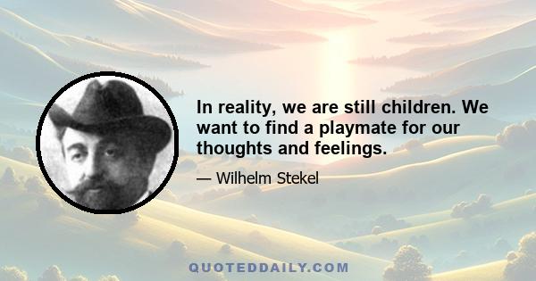 In reality, we are still children. We want to find a playmate for our thoughts and feelings.