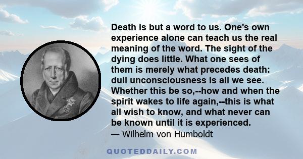 Death is but a word to us. One's own experience alone can teach us the real meaning of the word. The sight of the dying does little. What one sees of them is merely what precedes death: dull unconsciousness is all we