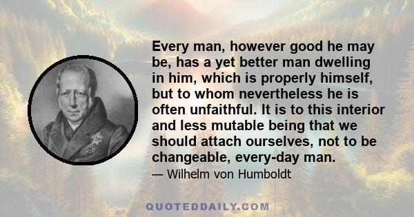 Every man, however good he may be, has a yet better man dwelling in him, which is properly himself, but to whom nevertheless he is often unfaithful. It is to this interior and less mutable being that we should attach