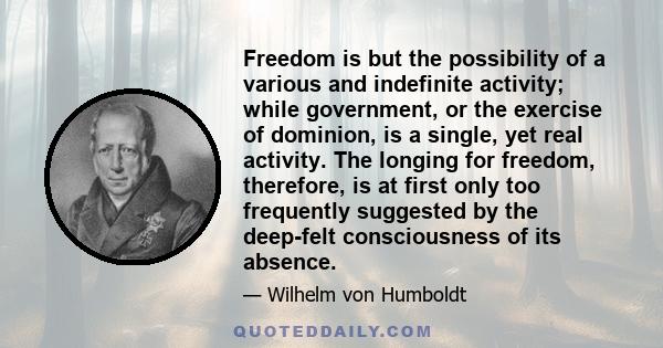 Freedom is but the possibility of a various and indefinite activity; while government, or the exercise of dominion, is a single, yet real activity. The longing for freedom, therefore, is at first only too frequently