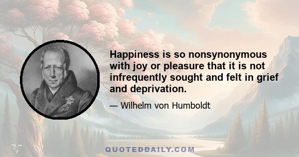 Happiness is so nonsynonymous with joy or pleasure that it is not infrequently sought and felt in grief and deprivation.