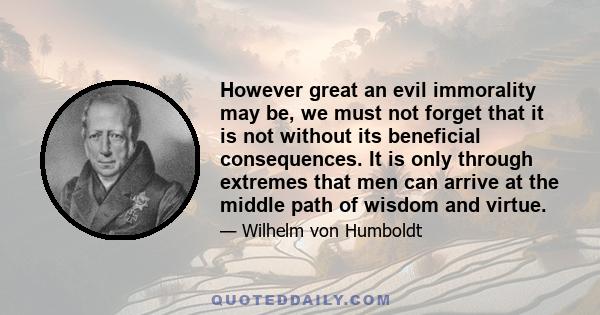 However great an evil immorality may be, we must not forget that it is not without its beneficial consequences. It is only through extremes that men can arrive at the middle path of wisdom and virtue.