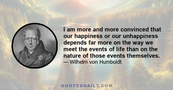 I am more and more convinced that our happiness or our unhappiness depends far more on the way we meet the events of life than on the nature of those events themselves.