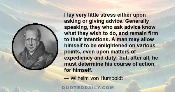 I lay very little stress either upon asking or giving advice. Generally speaking, they who ask advice know what they wish to do, and remain firm to their intentions. A man may allow himself to be enlightened on various